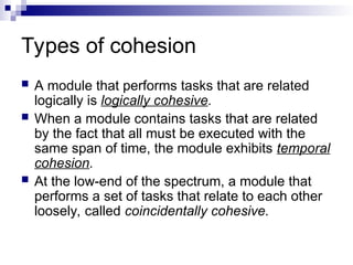 Types of cohesion
 A module that performs tasks that are related
logically is logically cohesive.
 When a module contains tasks that are related
by the fact that all must be executed with the
same span of time, the module exhibits temporal
cohesion.
 At the low-end of the spectrum, a module that
performs a set of tasks that relate to each other
loosely, called coincidentally cohesive.
 