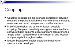 Coupling
 Coupling depends on the interface complexity between
modules, the point at which entry or reference is made to
a module, and what data pass across the interface
 In software design, we strive for lowest possible
coupling. Simple connectivity among modules results in
software that is easier to understand and less prone to a
"ripple effect" caused when errors occur at one location
and propagate through a system.
 It occur because of design decisions made when
structure was developed.
 