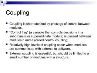 Coupling
 Coupling is characterized by passage of control between
modules.
 “Control flag” (a variable that controls decisions in a
subordinate or superordinate module) is passed between
modules d and e (called control coupling).
 Relatively high levels of coupling occur when modules
are communicate with external to software.
 External coupling is essential, but should be limited to a
small number of modules with a structure.
 