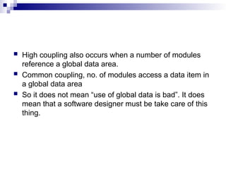  High coupling also occurs when a number of modules
reference a global data area.
 Common coupling, no. of modules access a data item in
a global data area
 So it does not mean “use of global data is bad”. It does
mean that a software designer must be take care of this
thing.
 