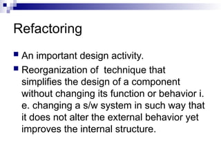 Refactoring
 An important design activity.
 Reorganization of technique that
simplifies the design of a component
without changing its function or behavior i.
e. changing a s/w system in such way that
it does not alter the external behavior yet
improves the internal structure.
 