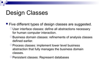 Design Classes
 Five different types of design classes are suggested.
User interface classes: define all abstractions necessary
for human computer interaction.
Business domain classes: refinements of analysis classes
defined earlier.
Process classes: implement lower level business
abstraction that fully manages the business domain
classes.
Persistent classes: Represent databases
 