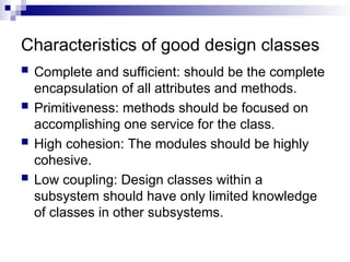 Characteristics of good design classes
 Complete and sufficient: should be the complete
encapsulation of all attributes and methods.
 Primitiveness: methods should be focused on
accomplishing one service for the class.
 High cohesion: The modules should be highly
cohesive.
 Low coupling: Design classes within a
subsystem should have only limited knowledge
of classes in other subsystems.
 