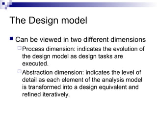 The Design model
 Can be viewed in two different dimensions
Process dimension: indicates the evolution of
the design model as design tasks are
executed.
Abstraction dimension: indicates the level of
detail as each element of the analysis model
is transformed into a design equivalent and
refined iteratively.
 
