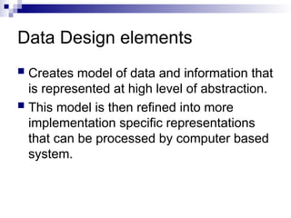 Data Design elements
 Creates model of data and information that
is represented at high level of abstraction.
 This model is then refined into more
implementation specific representations
that can be processed by computer based
system.
 