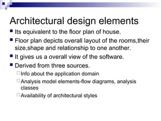 Architectural design elements
 Its equivalent to the floor plan of house.
 Floor plan depicts overall layout of the rooms,their
size,shape and relationship to one another.
 It gives us a overall view of the software.
 Derived from three sources.
Info about the application domain
Analysis model elements-flow diagrams, analysis
classes
Availability of architectural styles
 