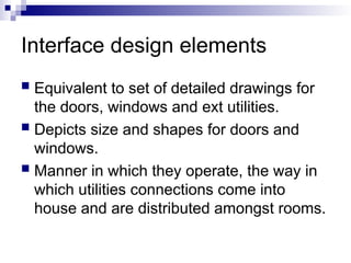 Interface design elements
 Equivalent to set of detailed drawings for
the doors, windows and ext utilities.
 Depicts size and shapes for doors and
windows.
 Manner in which they operate, the way in
which utilities connections come into
house and are distributed amongst rooms.
 