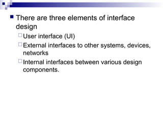  There are three elements of interface
design
User interface (UI)
External interfaces to other systems, devices,
networks
Internal interfaces between various design
components.
 