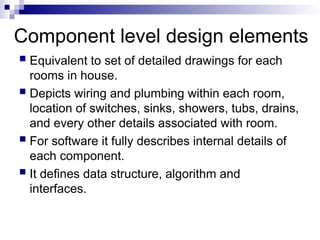 Component level design elements
 Equivalent to set of detailed drawings for each
rooms in house.
 Depicts wiring and plumbing within each room,
location of switches, sinks, showers, tubs, drains,
and every other details associated with room.
 For software it fully describes internal details of
each component.
 It defines data structure, algorithm and
interfaces.
 