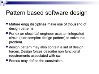 Pattern based software design
 Mature engg disciplines make use of thousand of
design patterns.
 For ex an electrical engineer uses an integrated
circuit (extr complex design pattern) to solve the
problem.
 design pattern may also contain a set of design
forces. Design forces describe non functional
requirements associated with sw.
 Forces may define the constraints.
 