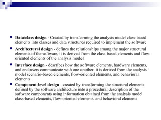  Data/class design - Created by transforming the analysis model class-based
elements into classes and data structures required to implement the software
 Architectural design - defines the relationships among the major structural
elements of the software, it is derived from the class-based elements and flow-
oriented elements of the analysis model
 Interface design - describes how the software elements, hardware elements,
and end-users communicate with one another, it is derived from the analysis
model scenario-based elements, flow-oriented elements, and behavioral
elements
 Component-level design - created by transforming the structural elements
defined by the software architecture into a procedural description of the
software components using information obtained from the analysis model
class-based elements, flow-oriented elements, and behavioral elements
 