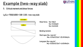 Example (two-way slab)
5. Critical moment and shear forces
Ly/Lx= 7500/4000 = 1.88 < 2.00 – two-way slab
12.12 kN/m
4.00 m
Shear force, VEd = WL/2
VEd = 12.12(4)/2
VEd = 24.24kN
Bendingmoment,
Short span, Msx = αsxnlx²
Msx = 0.116x12.12x4²= 22.49kNm/m
Longspan,Msy = αsy nlx²
Msy = 0.033x12.12x4²= 6.40 kNm/m
 