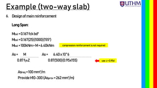 Example (two-way slab)
6. Designof main reinforcement
LongSpan:
Mbal = 0.167 fck bd²
Mbal = 0.167(25)(1000)(155²)
Mbal = 100kNm > M = 6.40kNm
As = M As = 6.40 x 10^6
0.87 fykZ 0.87(500)(0.95x155)
Asreq = 100 mm²/m
Provide H10-300 (Asprov = 262 mm²/m)
compression reinforcement is not required
use z = 0.95d
 