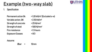 Example (two-way slab)
1. Specification
Permanent action Gk = 1.20 kN/m² (Excludeds-w)
Variable action, QK = 2.50 kN/m²
Strength of concrete = 25 N/mm²
Strength of steel = 500 N/mm²
Fire resistance = 1.5 hours
Exposure Classes = XC1
Assume:
Øbar = 10mm
 