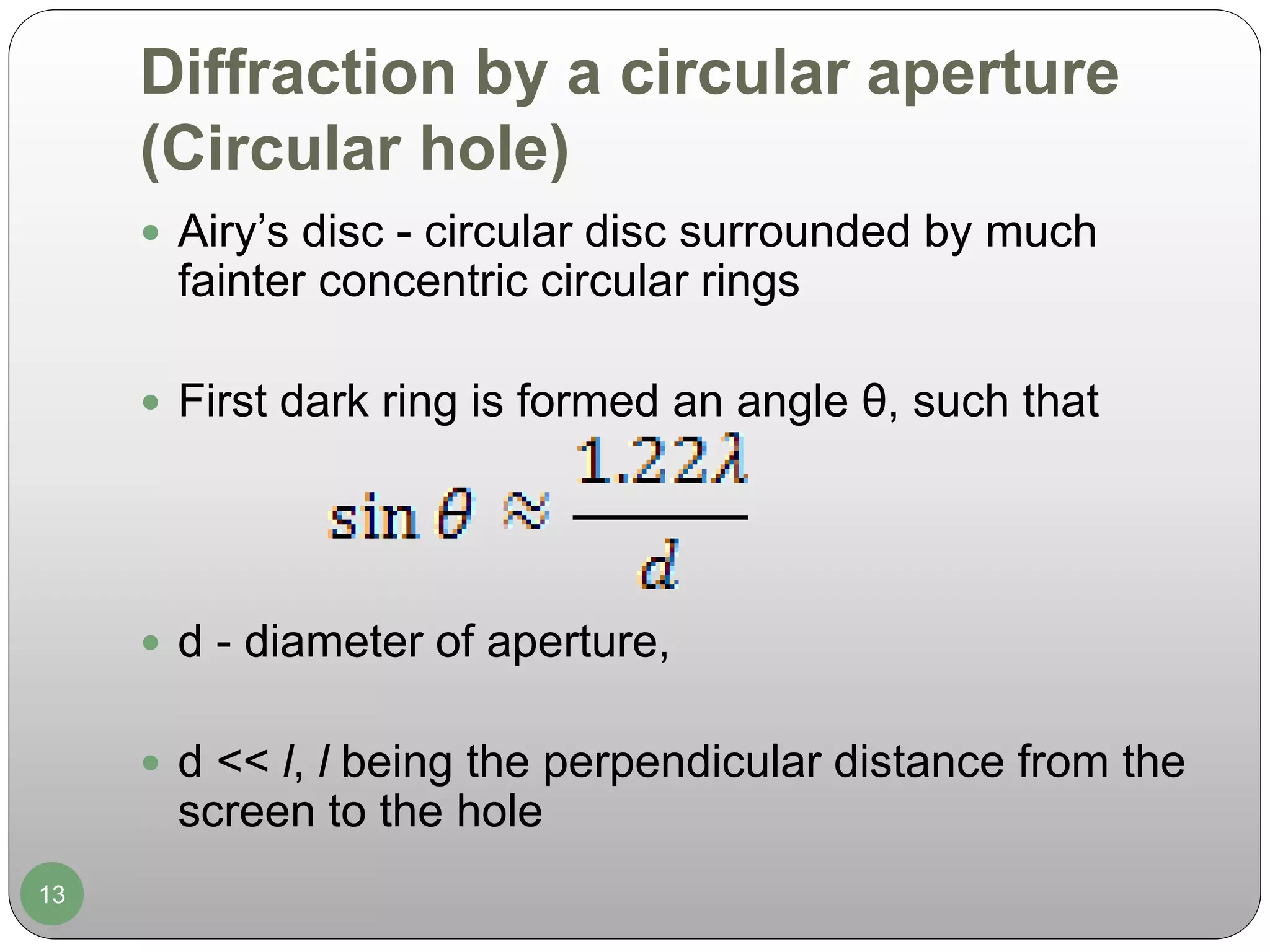 Diffraction by a circular aperture
(Circular hole)
13
 Airy’s disc - circular disc surrounded by much
fainter concentric circular rings
 First dark ring is formed an angle θ, such that
 d - diameter of aperture,
 d << l, l being the perpendicular distance from the
screen to the hole
 