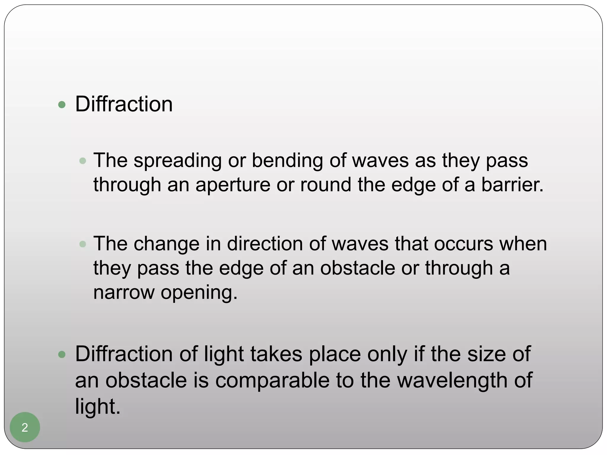 2
 Diffraction
 The spreading or bending of waves as they pass
through an aperture or round the edge of a barrier.
 The change in direction of waves that occurs when
they pass the edge of an obstacle or through a
narrow opening.
 Diffraction of light takes place only if the size of
an obstacle is comparable to the wavelength of
light.
 