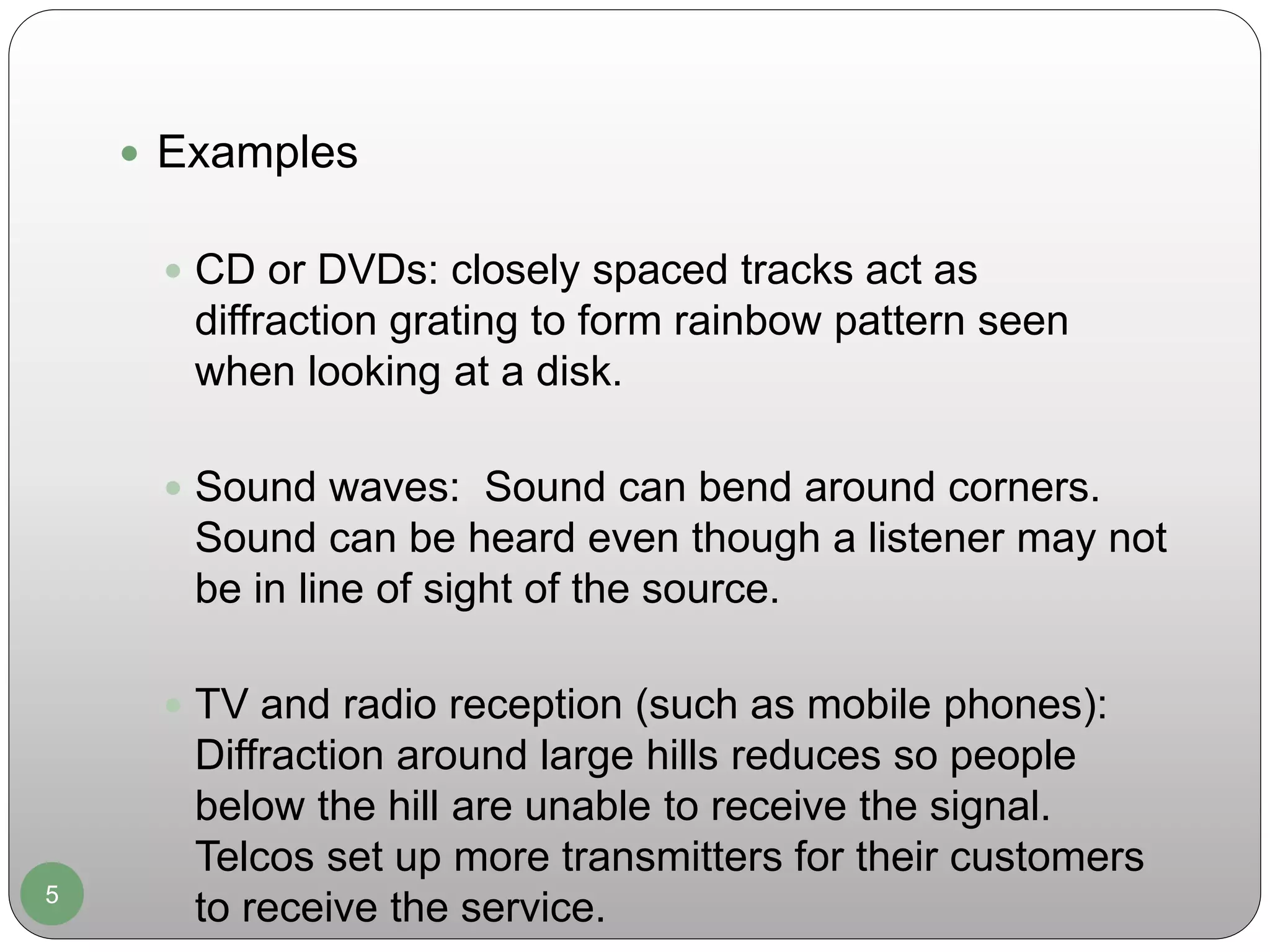 5
 Examples
 CD or DVDs: closely spaced tracks act as
diffraction grating to form rainbow pattern seen
when looking at a disk.
 Sound waves: Sound can bend around corners.
Sound can be heard even though a listener may not
be in line of sight of the source.
 TV and radio reception (such as mobile phones):
Diffraction around large hills reduces so people
below the hill are unable to receive the signal.
Telcos set up more transmitters for their customers
to receive the service.
 