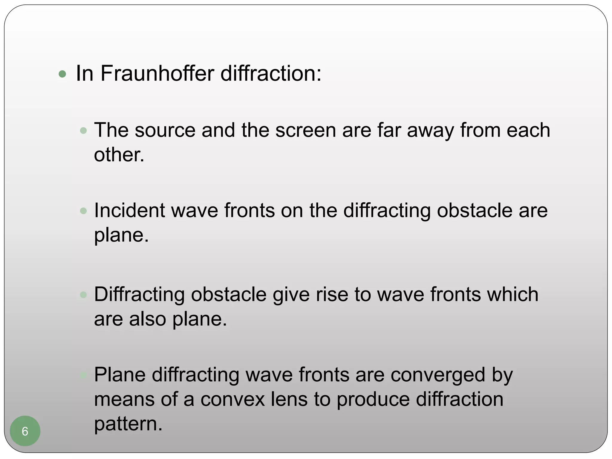 6
 In Fraunhoffer diffraction:
 The source and the screen are far away from each
other.
 Incident wave fronts on the diffracting obstacle are
plane.
 Diffracting obstacle give rise to wave fronts which
are also plane.
 Plane diffracting wave fronts are converged by
means of a convex lens to produce diffraction
pattern.
 