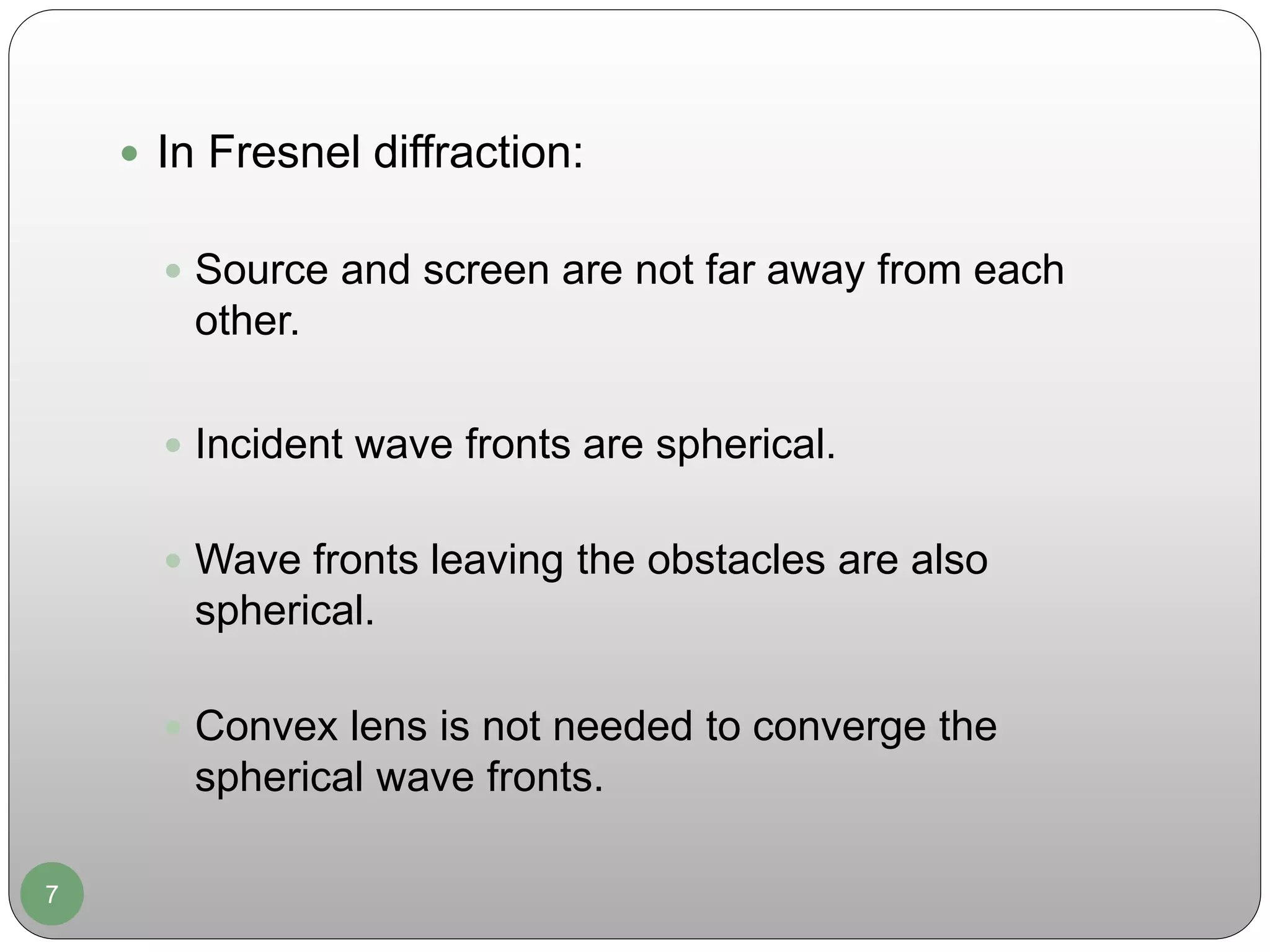 7
 In Fresnel diffraction:
 Source and screen are not far away from each
other.
 Incident wave fronts are spherical.
 Wave fronts leaving the obstacles are also
spherical.
 Convex lens is not needed to converge the
spherical wave fronts.
 
