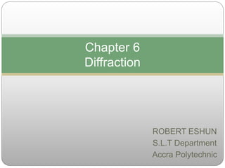 ROBERT ESHUN
S.L.T Department
Accra Polytechnic
Chapter 6
Diffraction
 