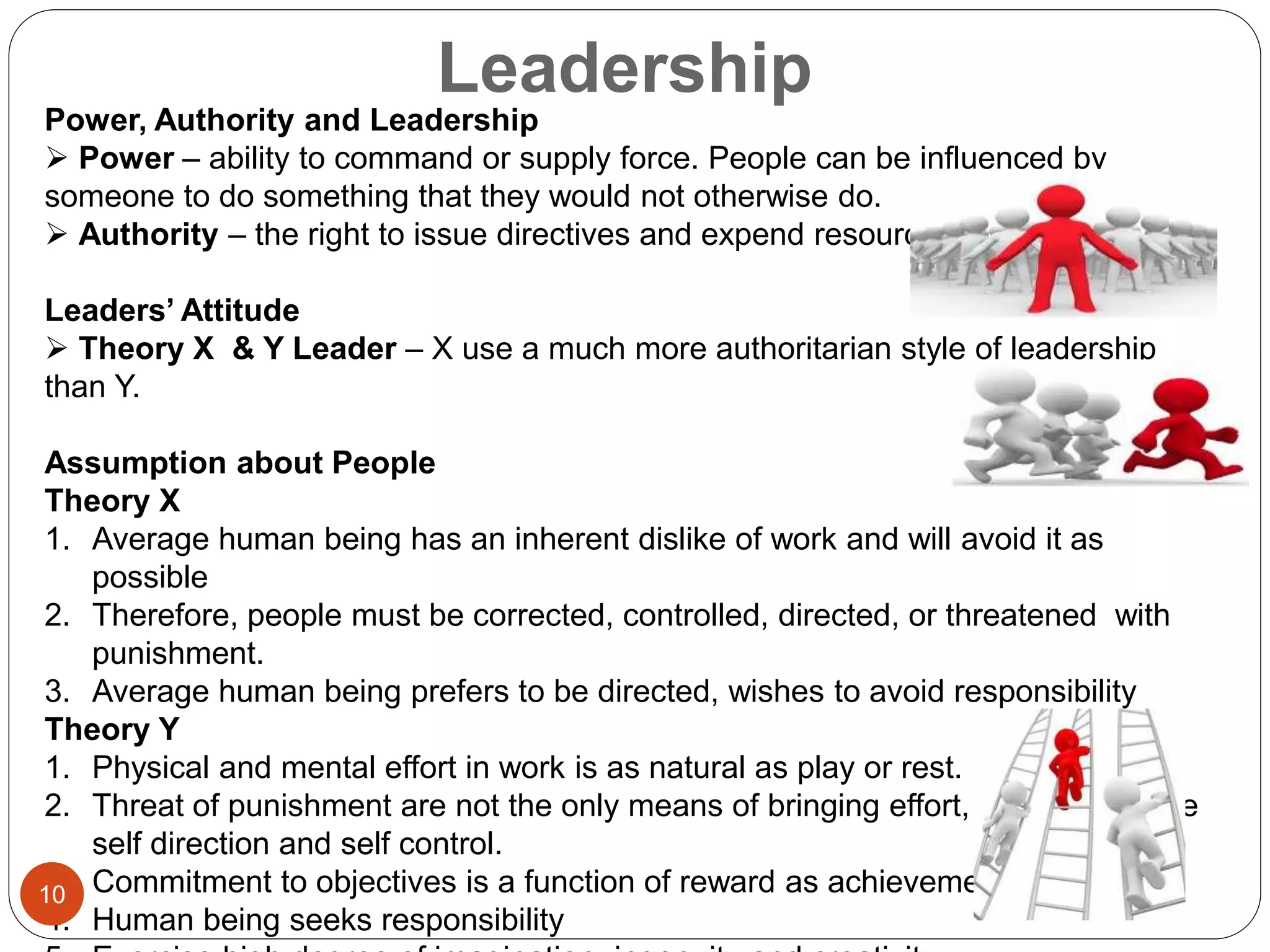 Leadership
Power, Authority and Leadership
 Power – ability to command or supply force. People can be influenced by
someone to do something that they would not otherwise do.
 Authority – the right to issue directives and expend resources
Leaders’ Attitude
 Theory X & Y Leader – X use a much more authoritarian style of leadership
than Y.
Assumption about People
Theory X
1. Average human being has an inherent dislike of work and will avoid it as
possible
2. Therefore, people must be corrected, controlled, directed, or threatened with
punishment.
3. Average human being prefers to be directed, wishes to avoid responsibility
Theory Y
1. Physical and mental effort in work is as natural as play or rest.
2. Threat of punishment are not the only means of bringing effort, should exercise
self direction and self control.
3. Commitment to objectives is a function of reward as achievement
4. Human being seeks responsibility
10
 