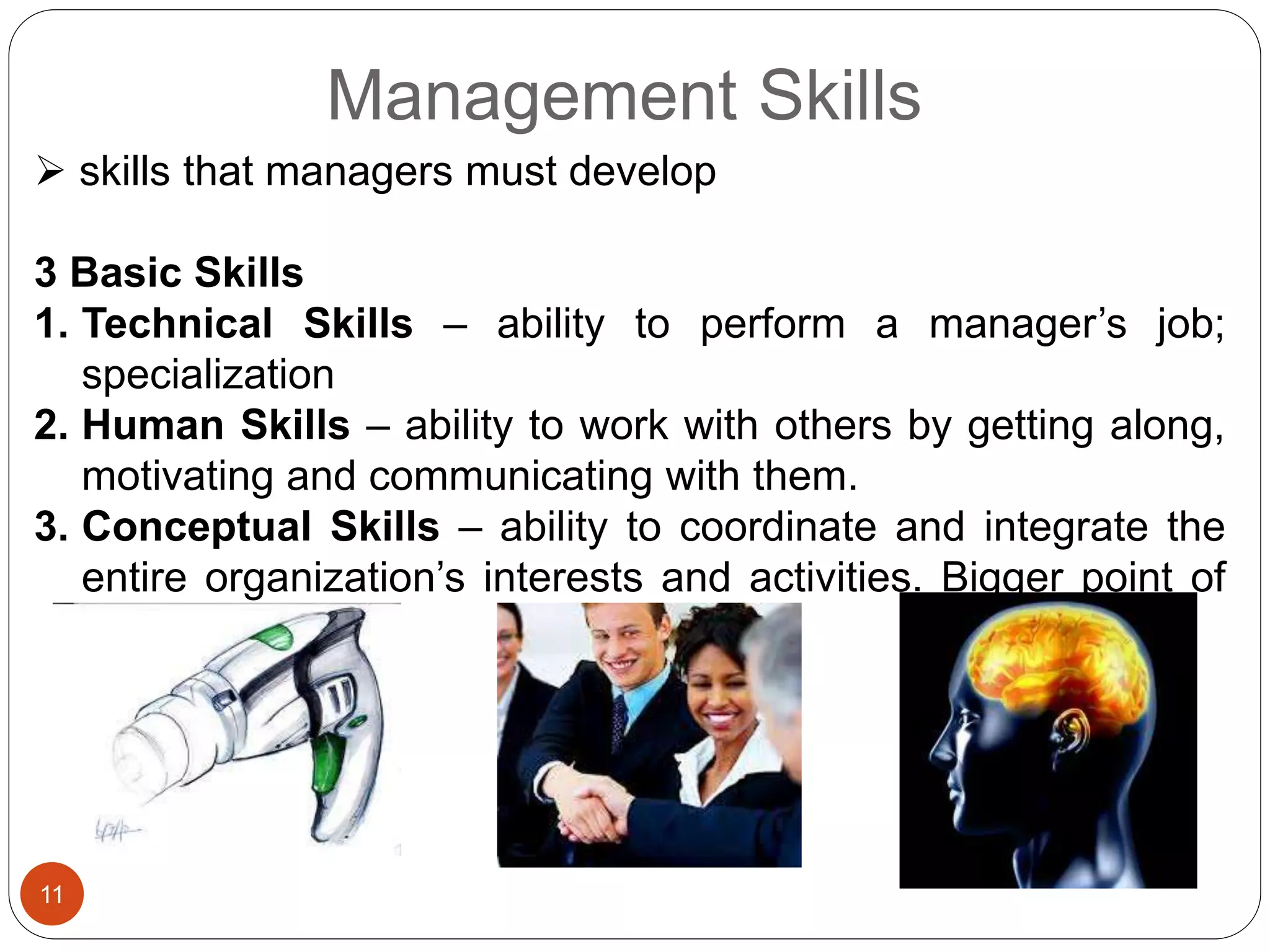 Management Skills
 skills that managers must develop
3 Basic Skills
1. Technical Skills – ability to perform a manager’s job;
specialization
2. Human Skills – ability to work with others by getting along,
motivating and communicating with them.
3. Conceptual Skills – ability to coordinate and integrate the
entire organization’s interests and activities. Bigger point of
view.
11
 