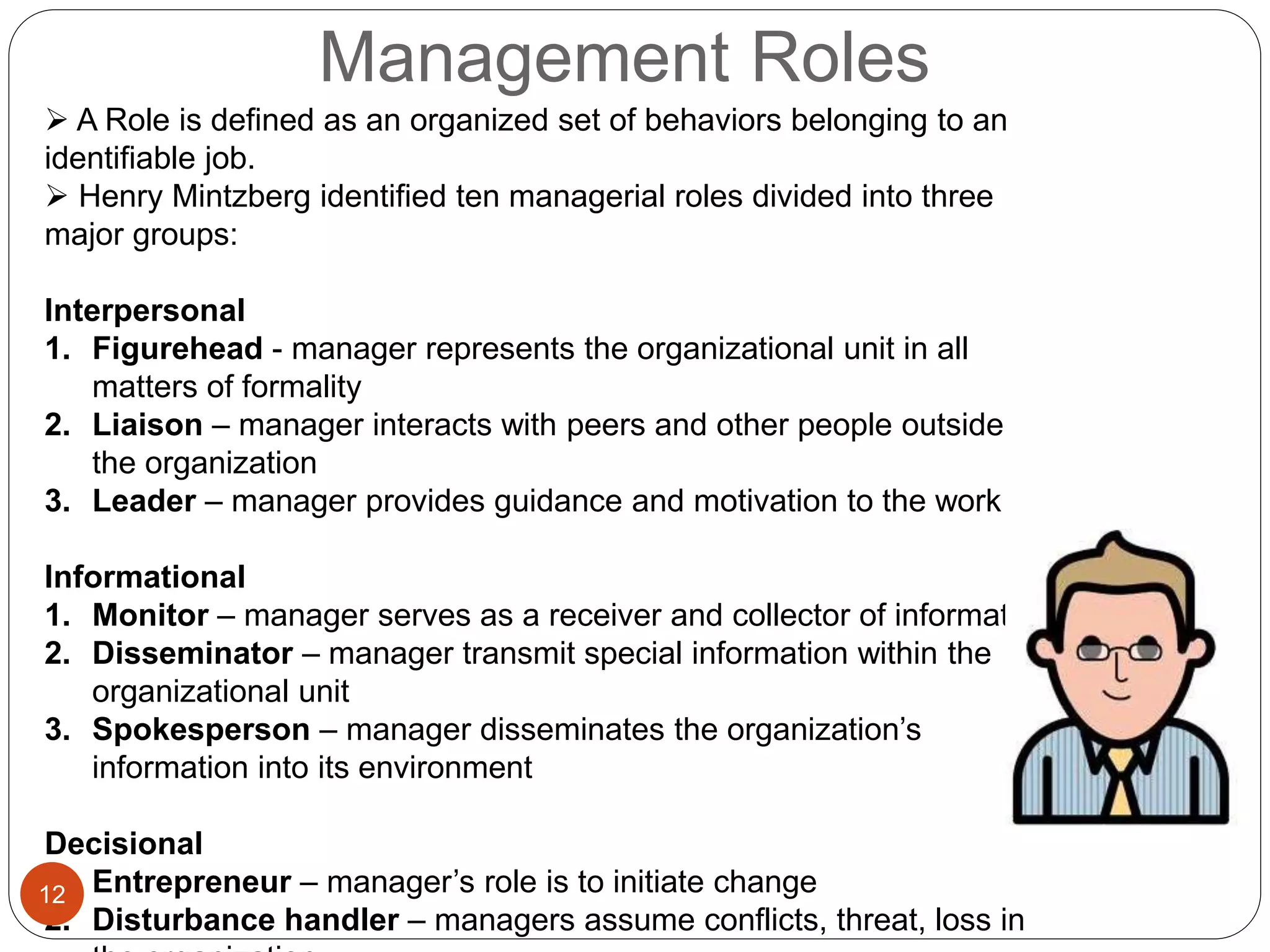 Management Roles
 A Role is defined as an organized set of behaviors belonging to an
identifiable job.
 Henry Mintzberg identified ten managerial roles divided into three
major groups:
Interpersonal
1. Figurehead - manager represents the organizational unit in all
matters of formality
2. Liaison – manager interacts with peers and other people outside
the organization
3. Leader – manager provides guidance and motivation to the work
Informational
1. Monitor – manager serves as a receiver and collector of information
2. Disseminator – manager transmit special information within the
organizational unit
3. Spokesperson – manager disseminates the organization’s
information into its environment
Decisional
1. Entrepreneur – manager’s role is to initiate change
2. Disturbance handler – managers assume conflicts, threat, loss in
12
 