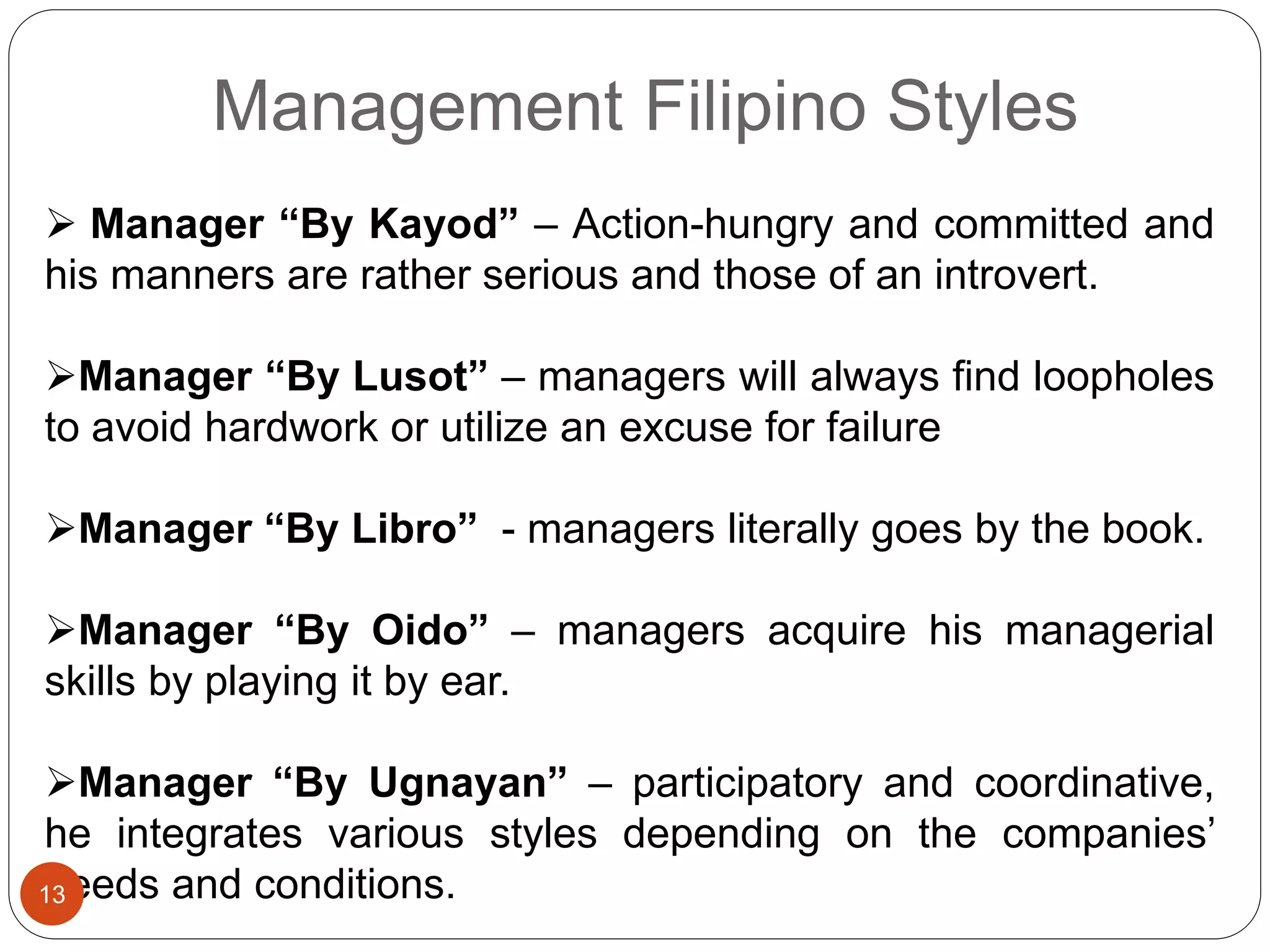 Management Filipino Styles
 Manager “By Kayod” – Action-hungry and committed and
his manners are rather serious and those of an introvert.
Manager “By Lusot” – managers will always find loopholes
to avoid hardwork or utilize an excuse for failure
Manager “By Libro” - managers literally goes by the book.
Manager “By Oido” – managers acquire his managerial
skills by playing it by ear.
Manager “By Ugnayan” – participatory and coordinative,
he integrates various styles depending on the companies’
needs and conditions.13
 