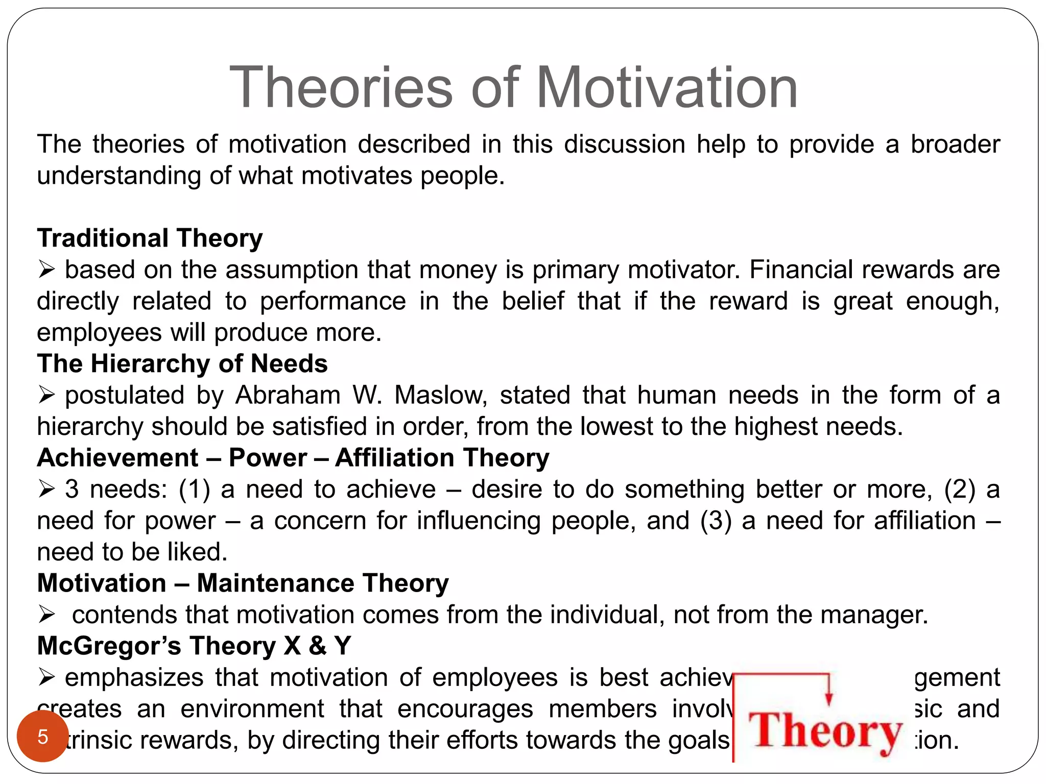 Theories of Motivation
The theories of motivation described in this discussion help to provide a broader
understanding of what motivates people.
Traditional Theory
 based on the assumption that money is primary motivator. Financial rewards are
directly related to performance in the belief that if the reward is great enough,
employees will produce more.
The Hierarchy of Needs
 postulated by Abraham W. Maslow, stated that human needs in the form of a
hierarchy should be satisfied in order, from the lowest to the highest needs.
Achievement – Power – Affiliation Theory
 3 needs: (1) a need to achieve – desire to do something better or more, (2) a
need for power – a concern for influencing people, and (3) a need for affiliation –
need to be liked.
Motivation – Maintenance Theory
 contends that motivation comes from the individual, not from the manager.
McGregor’s Theory X & Y
 emphasizes that motivation of employees is best achieved when management
creates an environment that encourages members involving both intrinsic and
extrinsic rewards, by directing their efforts towards the goals of the organization.5
 