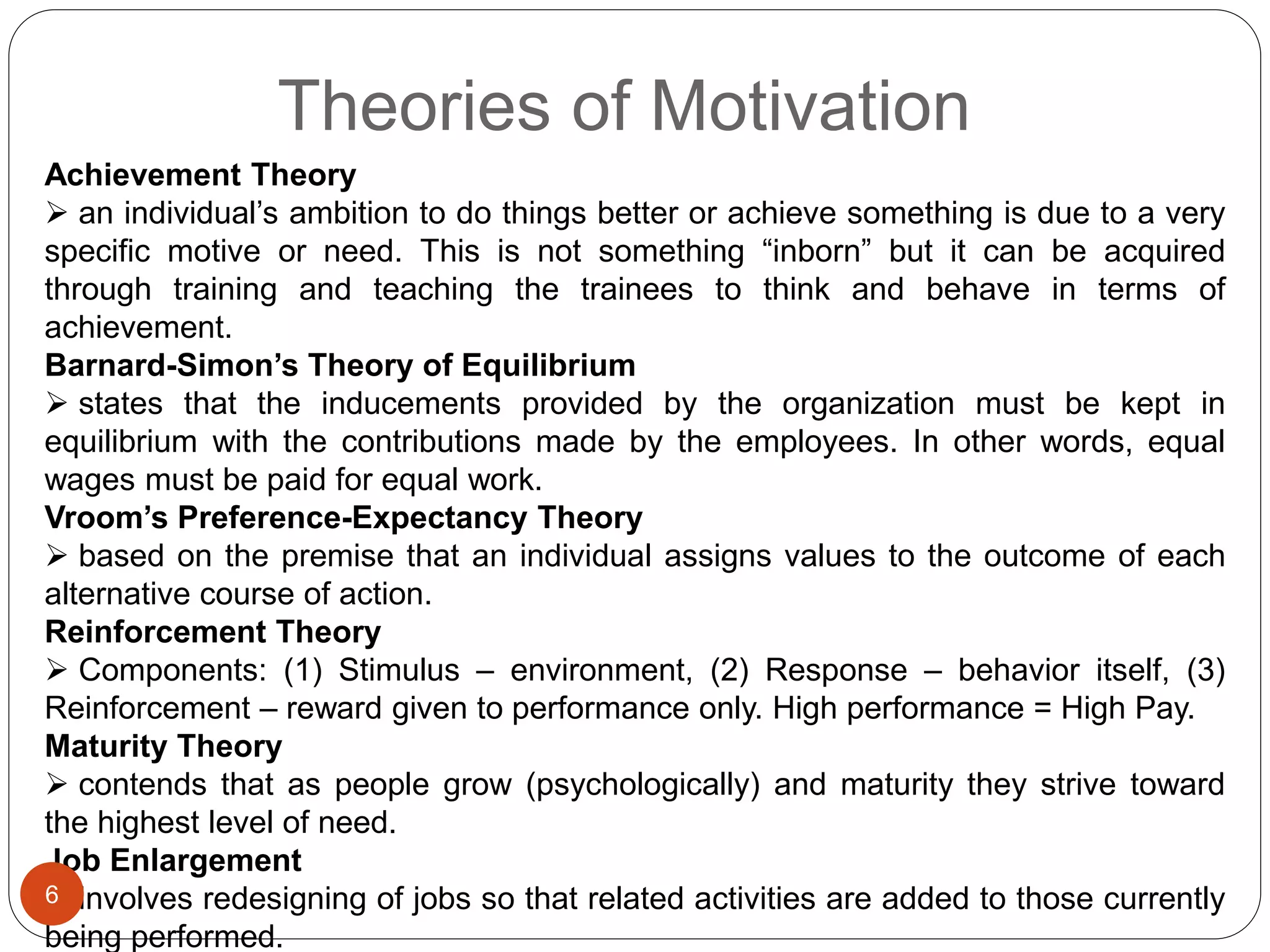 Theories of Motivation
Achievement Theory
 an individual’s ambition to do things better or achieve something is due to a very
specific motive or need. This is not something “inborn” but it can be acquired
through training and teaching the trainees to think and behave in terms of
achievement.
Barnard-Simon’s Theory of Equilibrium
 states that the inducements provided by the organization must be kept in
equilibrium with the contributions made by the employees. In other words, equal
wages must be paid for equal work.
Vroom’s Preference-Expectancy Theory
 based on the premise that an individual assigns values to the outcome of each
alternative course of action.
Reinforcement Theory
 Components: (1) Stimulus – environment, (2) Response – behavior itself, (3)
Reinforcement – reward given to performance only. High performance = High Pay.
Maturity Theory
 contends that as people grow (psychologically) and maturity they strive toward
the highest level of need.
Job Enlargement
 involves redesigning of jobs so that related activities are added to those currently
being performed.
6
 