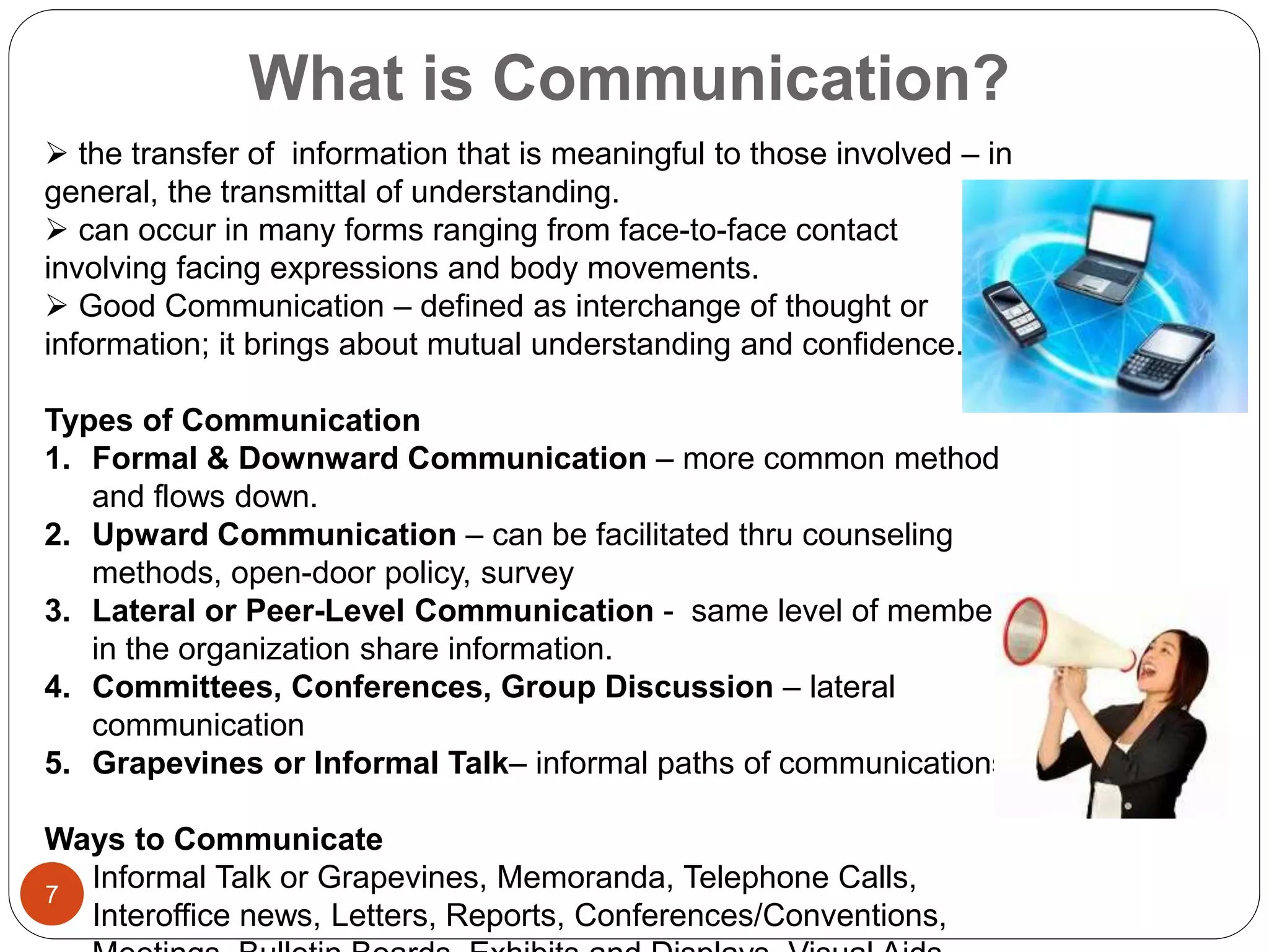 What is Communication?
 the transfer of information that is meaningful to those involved – in
general, the transmittal of understanding.
 can occur in many forms ranging from face-to-face contact
involving facing expressions and body movements.
 Good Communication – defined as interchange of thought or
information; it brings about mutual understanding and confidence.
Types of Communication
1. Formal & Downward Communication – more common method
and flows down.
2. Upward Communication – can be facilitated thru counseling
methods, open-door policy, survey
3. Lateral or Peer-Level Communication - same level of members
in the organization share information.
4. Committees, Conferences, Group Discussion – lateral
communication
5. Grapevines or Informal Talk– informal paths of communications
Ways to Communicate
 Informal Talk or Grapevines, Memoranda, Telephone Calls,
Interoffice news, Letters, Reports, Conferences/Conventions,
7
 