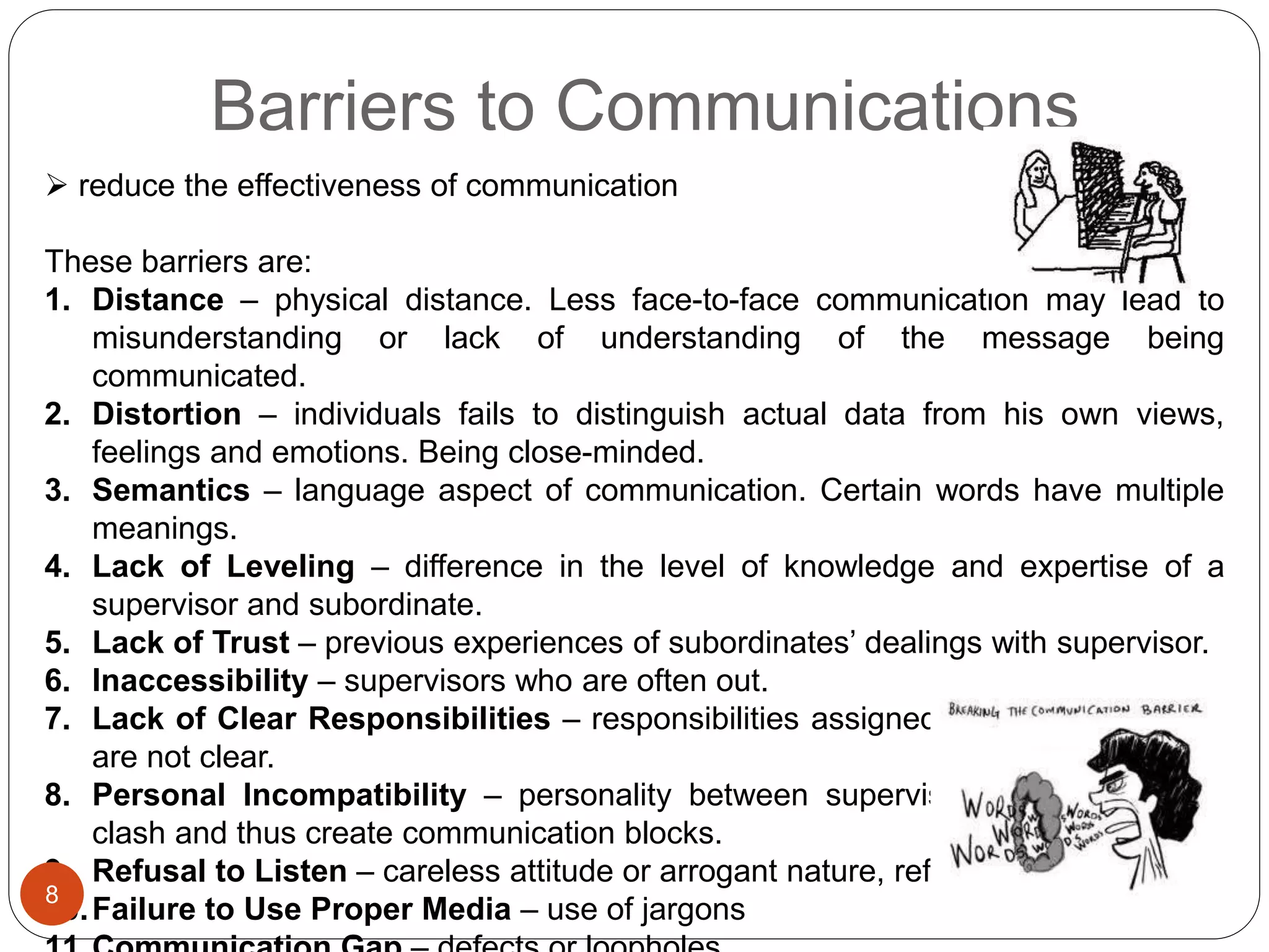 Barriers to Communications
 reduce the effectiveness of communication
These barriers are:
1. Distance – physical distance. Less face-to-face communication may lead to
misunderstanding or lack of understanding of the message being
communicated.
2. Distortion – individuals fails to distinguish actual data from his own views,
feelings and emotions. Being close-minded.
3. Semantics – language aspect of communication. Certain words have multiple
meanings.
4. Lack of Leveling – difference in the level of knowledge and expertise of a
supervisor and subordinate.
5. Lack of Trust – previous experiences of subordinates’ dealings with supervisor.
6. Inaccessibility – supervisors who are often out.
7. Lack of Clear Responsibilities – responsibilities assigned to the subordinates
are not clear.
8. Personal Incompatibility – personality between supervisor and subordinate
clash and thus create communication blocks.
9. Refusal to Listen – careless attitude or arrogant nature, refuse to listen.
10.Failure to Use Proper Media – use of jargons
8
 