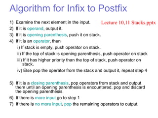 Algorithm for Infix to Postfix
1) Examine the next element in the input.
2) If it is operand, output it.
3) If it is opening parenthesis, push it on stack.
4) If it is an operator, then
i) If stack is empty, push operator on stack.
ii) If the top of stack is opening parenthesis, push operator on stack
iii) If it has higher priority than the top of stack, push operator on
stack.
iv) Else pop the operator from the stack and output it, repeat step 4
5) If it is a closing parenthesis, pop operators from stack and output
them until an opening parenthesis is encountered. pop and discard
the opening parenthesis.
6) If there is more input go to step 1
7) If there is no more input, pop the remaining operators to output.
Lecture 10,11 Stacks.pptx
 