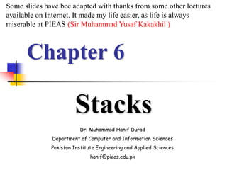 Chapter 6
Stacks
Dr. Muhammad Hanif Durad
Department of Computer and Information Sciences
Pakistan Institute Engineering and Applied Sciences
hanif@pieas.edu.pk
Some slides have bee adapted with thanks from some other lectures
available on Internet. It made my life easier, as life is always
miserable at PIEAS (Sir Muhammad Yusaf Kakakhil )
 