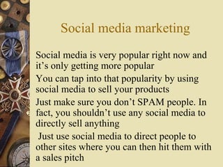 Social media marketing
Social media is very popular right now and
it’s only getting more popular
You can tap into that popularity by using
social media to sell your products
Just make sure you don’t SPAM people. In
fact, you shouldn’t use any social media to
directly sell anything
Just use social media to direct people to
other sites where you can then hit them with
a sales pitch
 