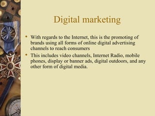 Digital marketing
 With regards to the Internet, this is the promoting of
brands using all forms of online digital advertising
channels to reach consumers
 This includes video channels, Internet Radio, mobile
phones, display or banner ads, digital outdoors, and any
other form of digital media.
 