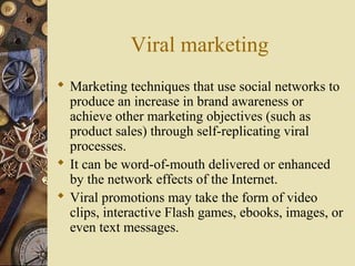 Viral marketing
 Marketing techniques that use social networks to
produce an increase in brand awareness or
achieve other marketing objectives (such as
product sales) through self-replicating viral
processes.
 It can be word-of-mouth delivered or enhanced
by the network effects of the Internet.
 Viral promotions may take the form of video
clips, interactive Flash games, ebooks, images, or
even text messages.
 