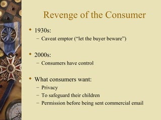 Revenge of the Consumer
 1930s:
– Caveat emptor (“let the buyer beware”)
 2000s:
– Consumers have control
 What consumers want:
– Privacy
– To safeguard their children
– Permission before being sent commercial email
 