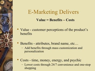 E-Marketing Delivers
Value = Benefits – Costs
 Value - customer perceptions of the product’s
benefits
 Benefits - attributes, brand name, etc…
– Add benefits through mass customization and
personalization
 Costs - time, money, energy, and psychic
– Lower costs through 24/7 convenience and one-stop
shopping
 