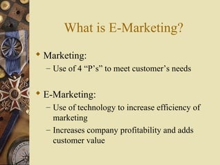 What is E-Marketing?
 Marketing:
– Use of 4 “P’s” to meet customer’s needs
 E-Marketing:
– Use of technology to increase efficiency of
marketing
– Increases company profitability and adds
customer value
 