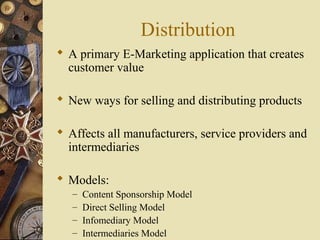 Distribution
 A primary E-Marketing application that creates
customer value
 New ways for selling and distributing products
 Affects all manufacturers, service providers and
intermediaries
 Models:
– Content Sponsorship Model
– Direct Selling Model
– Infomediary Model
– Intermediaries Model
 