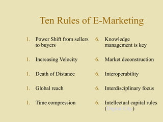 Ten Rules of E-Marketing
1. Power Shift from sellers
to buyers
1. Increasing Velocity
1. Death of Distance
1. Global reach
1. Time compression
6. Knowledge
management is key
6. Market deconstruction
6. Interoperability
6. Interdisciplinary focus
6. Intellectual capital rules
(Digital City)
 