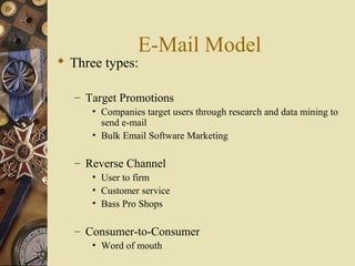 E-Mail Model
 Three types:
– Target Promotions
• Companies target users through research and data mining to
send e-mail
• Bulk Email Software Marketing
– Reverse Channel
• User to firm
• Customer service
• Bass Pro Shops
– Consumer-to-Consumer
• Word of mouth
 