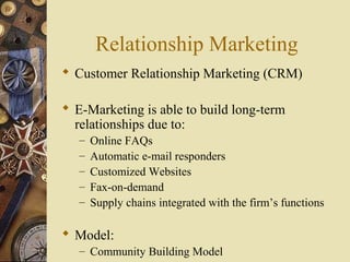 Relationship Marketing
 Customer Relationship Marketing (CRM)
 E-Marketing is able to build long-term
relationships due to:
– Online FAQs
– Automatic e-mail responders
– Customized Websites
– Fax-on-demand
– Supply chains integrated with the firm’s functions
 Model:
– Community Building Model
 