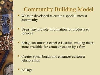 Community Building Model
 Website developed to create a special interest
community
 Users may provide information for products or
services
 Bring consumer to concise location, making them
more available for communication by a firm
 Creates social bonds and enhances customer
relationships
 Ivillage
 