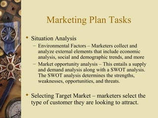 Marketing Plan Tasks
 Situation Analysis
– Environmental Factors – Marketers collect and
analyze external elements that include economic
analysis, social and demographic trends, and more
– Market opportunity analysis – This entails a supply
and demand analysis along with a SWOT analysis.
The SWOT analysis determines the strengths,
weaknesses, opportunities, and threats.
 Selecting Target Market – marketers select the
type of customer they are looking to attract.
 
