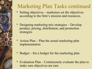 Marketing Plan Tasks continued
 Setting objectives – marketers set the objectives
according to the firm’s mission and resources.
 Designing marketing mix strategies – Develop
product, pricing, distribution, and promotion
strategies
 Action Plan – Plan the actual marketing plan
implementation
 Budget – Set a budget for the marketing plan
 Evaluation Plan – Continuously evaluate the plan to
make sure objectives are met.
 
