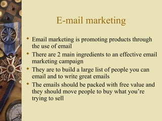 E-mail marketing
 Email marketing is promoting products through
the use of email
 There are 2 main ingredients to an effective email
marketing campaign
 They are to build a large list of people you can
email and to write great emails
 The emails should be packed with free value and
they should move people to buy what you’re
trying to sell
 