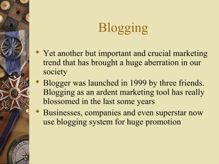 Blogging
 Yet another but important and crucial marketing
trend that has brought a huge aberration in our
society
 Blogger was launched in 1999 by three friends.
Blogging as an ardent marketing tool has really
blossomed in the last some years
 Businesses, companies and even superstar now
use blogging system for huge promotion
 