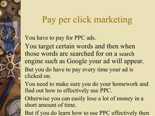 Pay per click marketing
You have to pay for PPC ads.
You target certain words and then when
those words are searched for on a search
engine such as Google your ad will appear.
But you do have to pay every time your ad is
clicked on.
You need to make sure you do your homework and
find out how to effectively use PPC.
Otherwise you can easily lose a lot of money in a
short amount of time.
But if you do learn how to use PPC effectively then
 